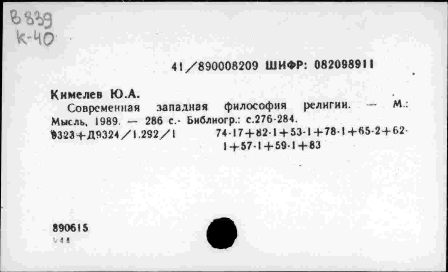 ﻿к-НО
41/890008209 ШИФР: 082098911
К и меле в Ю.А.
Современная западная философия религии. — М.: Мысль, 1989. — 286 С.- Библиогр.: с.276-284.
9323+Д9324/1.292/1	74-17 + 82-1+53-1+78-1+65-2 + 62
1+57-1+59-1+83
890615
'■ 4 4